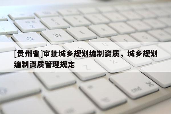 [貴州省]審批城鄉(xiāng)規(guī)劃編制資質(zhì)，城鄉(xiāng)規(guī)劃編制資質(zhì)管理規(guī)定
