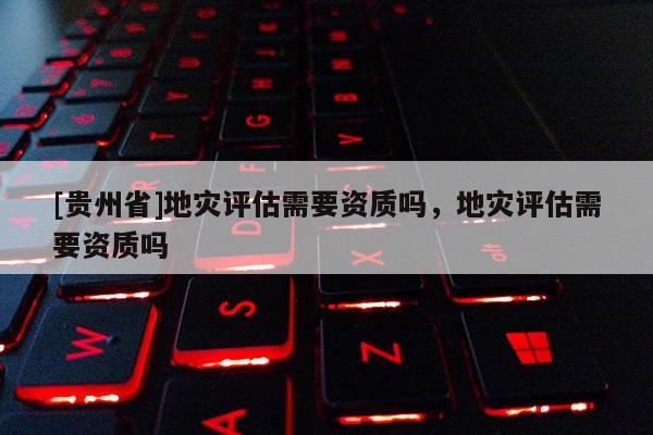 [貴州省]地災評估需要資質(zhì)嗎，地災評估需要資質(zhì)嗎