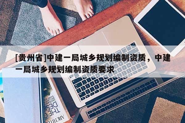 [貴州省]中建一局城鄉規劃編制資質，中建一局城鄉規劃編制資質要求