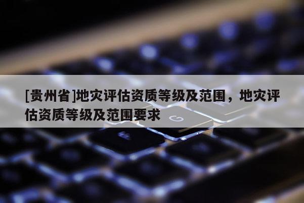 [貴州省]地災評估資質等級及范圍，地災評估資質等級及范圍要求