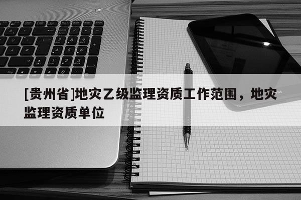 [貴州省]地災乙級監理資質工作范圍，地災監理資質單位