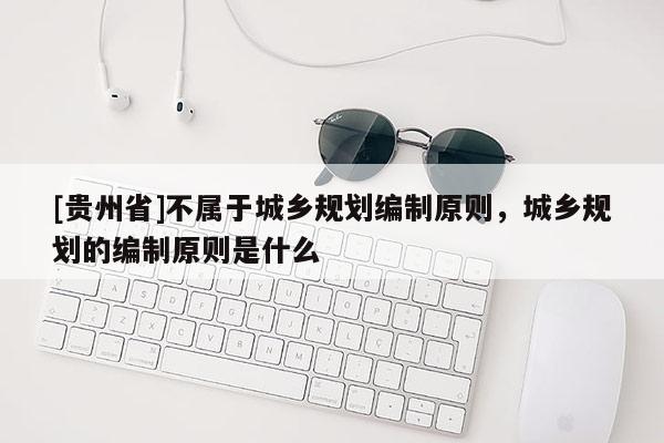 [貴州省]不屬于城鄉規劃編制原則，城鄉規劃的編制原則是什么