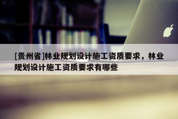 [貴州省]林業規劃設計施工資質要求，林業規劃設計施工資質要求有哪些