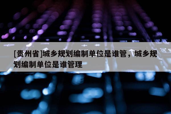 [貴州省]城鄉規劃編制單位是誰管，城鄉規劃編制單位是誰管理