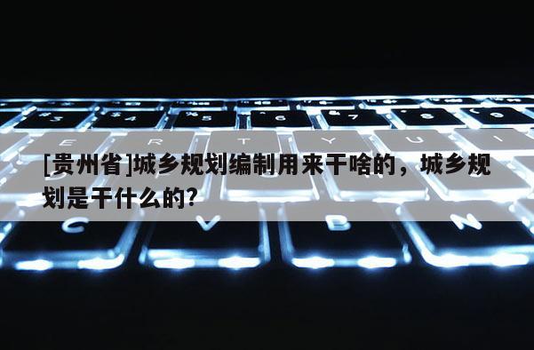 [貴州省]城鄉(xiāng)規(guī)劃編制用來干啥的，城鄉(xiāng)規(guī)劃是干什么的?