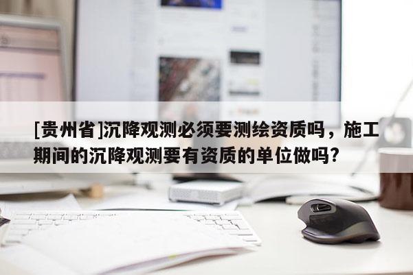 [貴州省]沉降觀測必須要測繪資質嗎，施工期間的沉降觀測要有資質的單位做嗎?