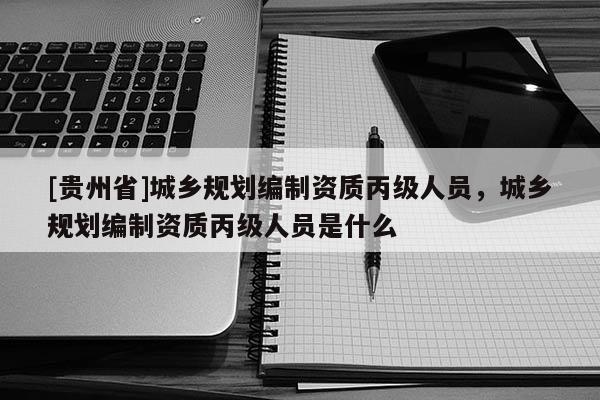 [貴州省]城鄉規劃編制資質丙級人員，城鄉規劃編制資質丙級人員是什么