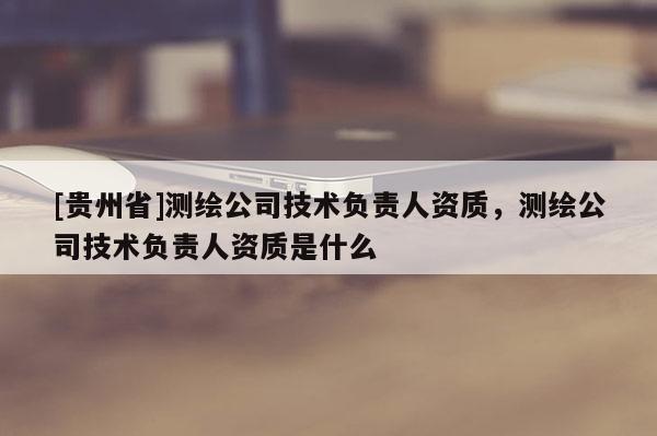 [貴州省]測繪公司技術負責人資質，測繪公司技術負責人資質是什么