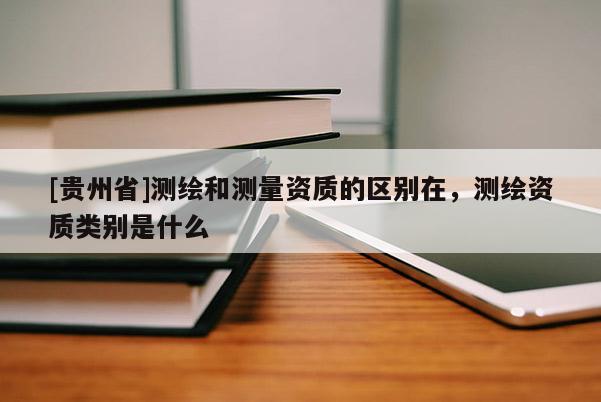 [貴州省]測繪和測量資質的區別在，測繪資質類別是什么