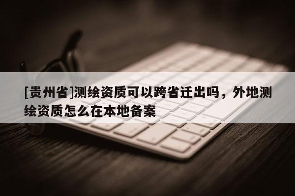 [貴州省]測繪資質可以跨省遷出嗎，外地測繪資質怎么在本地備案