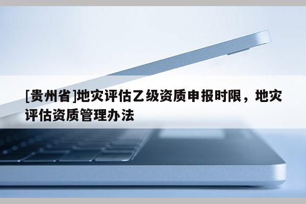 [貴州省]地災評估乙級資質申報時限，地災評估資質管理辦法