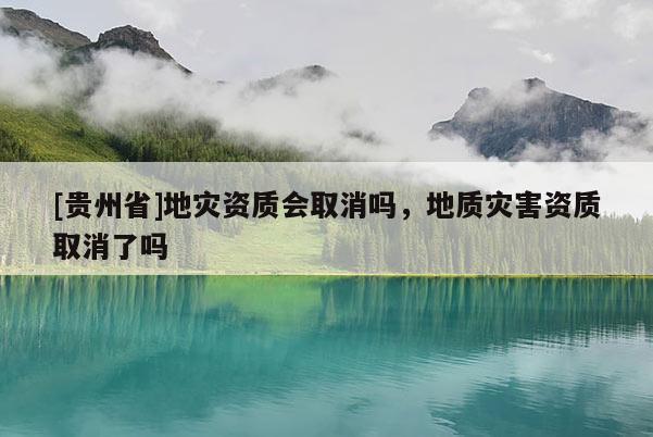 [貴州省]地災資質會取消嗎，地質災害資質取消了嗎