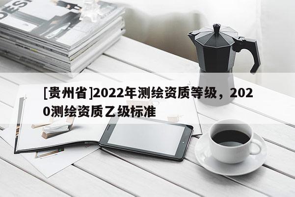 [貴州省]2022年測繪資質(zhì)等級，2020測繪資質(zhì)乙級標準