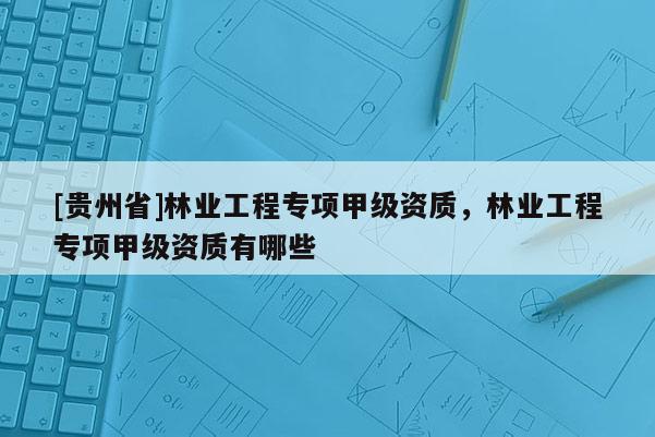 [貴州省]林業(yè)工程專項甲級資質(zhì)，林業(yè)工程專項甲級資質(zhì)有哪些