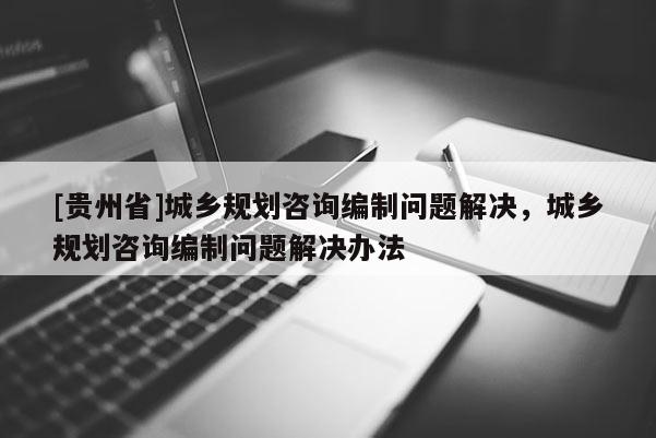 [貴州省]城鄉規劃咨詢編制問題解決，城鄉規劃咨詢編制問題解決辦法