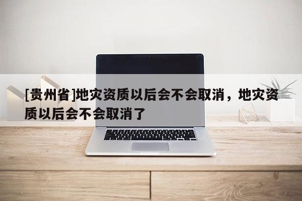 [貴州省]地災資質以后會不會取消，地災資質以后會不會取消了