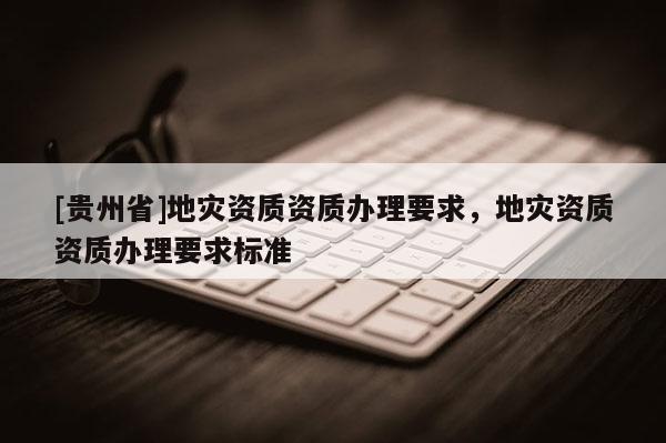 [貴州省]地災(zāi)資質(zhì)資質(zhì)辦理要求，地災(zāi)資質(zhì)資質(zhì)辦理要求標(biāo)準(zhǔn)