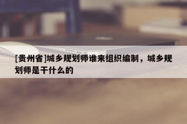 [貴州省]城鄉規劃師誰來組織編制，城鄉規劃師是干什么的