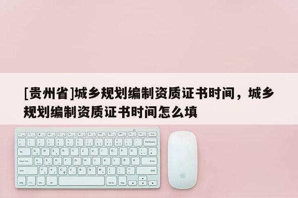 [貴州省]城鄉(xiāng)規(guī)劃編制資質(zhì)證書時(shí)間，城鄉(xiāng)規(guī)劃編制資質(zhì)證書時(shí)間怎么填