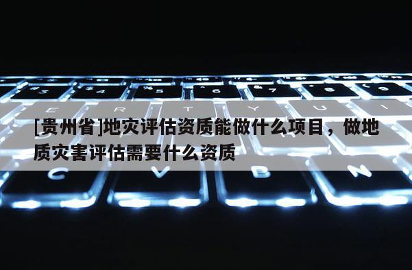 [貴州省]地災評估資質能做什么項目，做地質災害評估需要什么資質