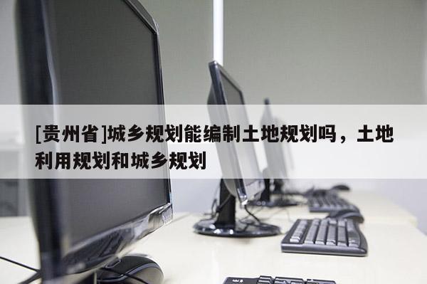 [貴州省]城鄉規劃能編制土地規劃嗎，土地利用規劃和城鄉規劃
