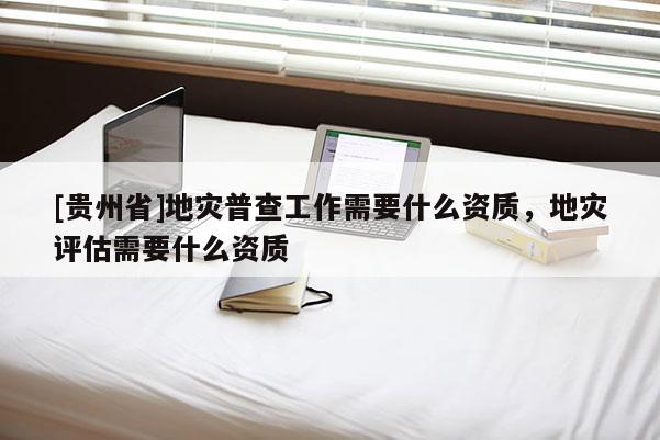 [貴州省]地災(zāi)普查工作需要什么資質(zhì)，地災(zāi)評(píng)估需要什么資質(zhì)