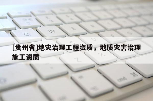[貴州省]地災治理工程資質(zhì)，地質(zhì)災害治理施工資質(zhì)