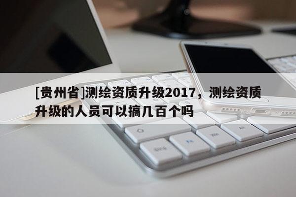 [貴州省]測繪資質升級2017，測繪資質升級的人員可以搞幾百個嗎