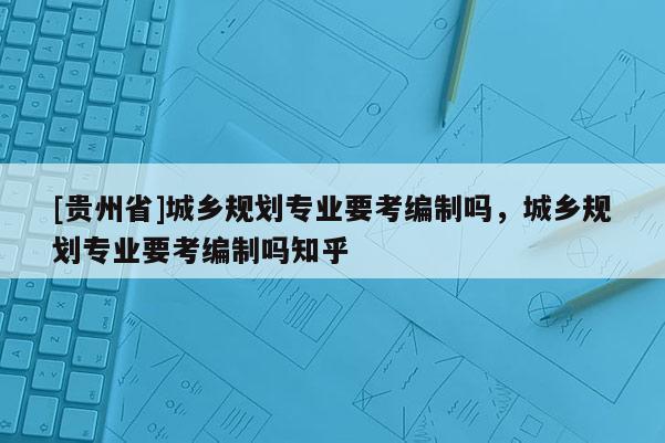 [貴州省]城鄉(xiāng)規(guī)劃專業(yè)要考編制嗎，城鄉(xiāng)規(guī)劃專業(yè)要考編制嗎知乎