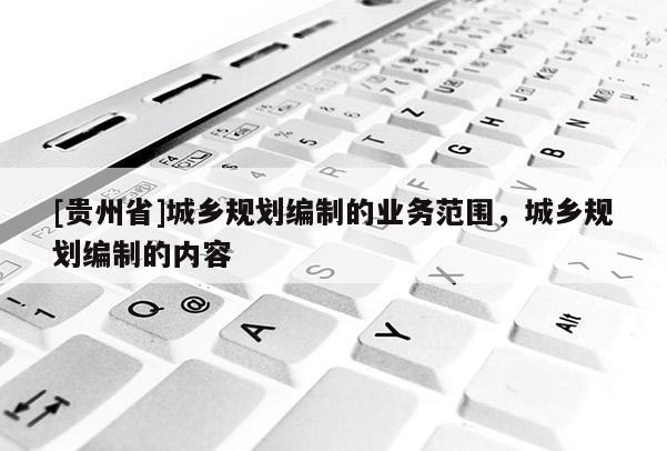 [貴州省]城鄉(xiāng)規(guī)劃編制的業(yè)務(wù)范圍，城鄉(xiāng)規(guī)劃編制的內(nèi)容
