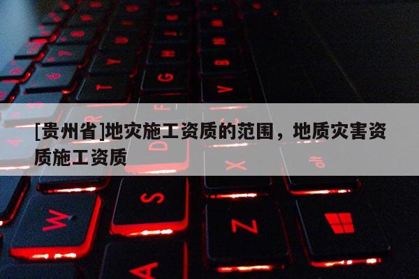 [貴州省]地災施工資質的范圍，地質災害資質施工資質