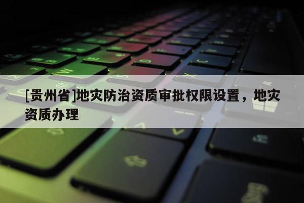 [貴州省]地災防治資質審批權限設置，地災資質辦理