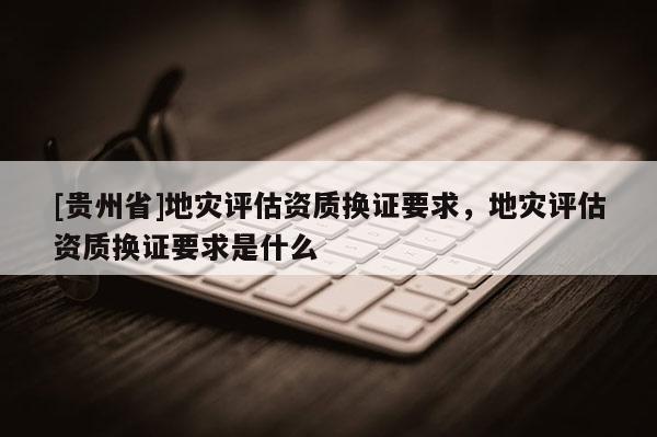 [貴州省]地災(zāi)評(píng)估資質(zhì)換證要求，地災(zāi)評(píng)估資質(zhì)換證要求是什么