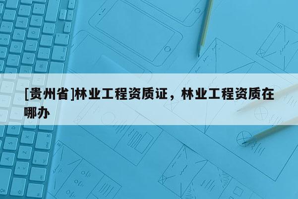 [貴州省]林業工程資質證，林業工程資質在哪辦
