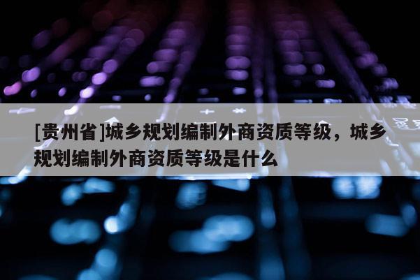 [貴州省]城鄉規劃編制外商資質等級，城鄉規劃編制外商資質等級是什么