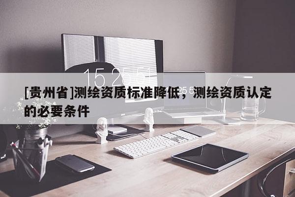 [貴州省]測繪資質標準降低，測繪資質認定的必要條件