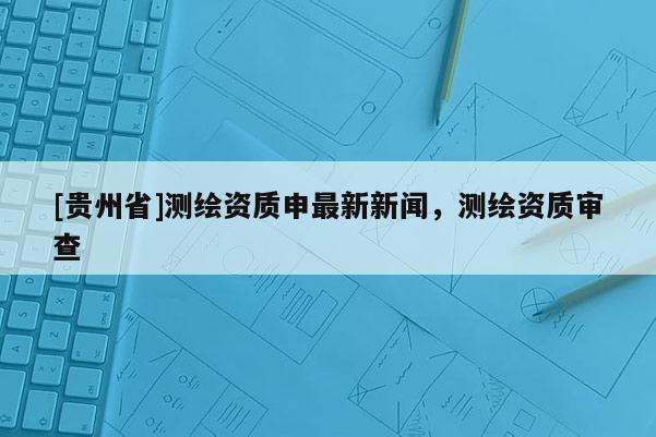 [貴州省]測繪資質申最新新聞，測繪資質審查
