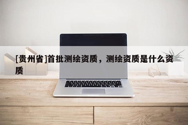 [貴州省]首批測繪資質，測繪資質是什么資質
