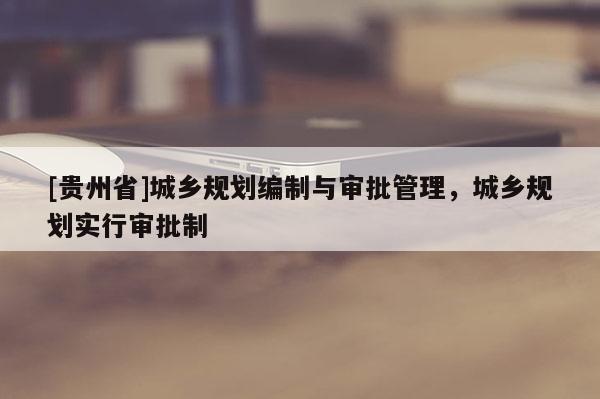 [貴州省]城鄉(xiāng)規(guī)劃編制與審批管理，城鄉(xiāng)規(guī)劃實(shí)行審批制