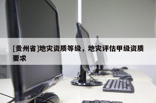 [貴州省]地災(zāi)資質(zhì)等級(jí)，地災(zāi)評(píng)估甲級(jí)資質(zhì)要求