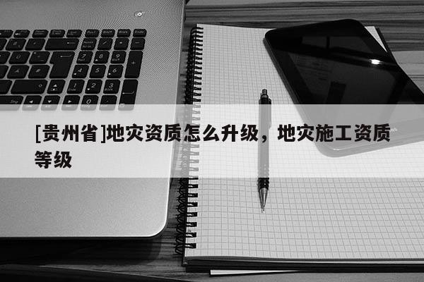 [貴州省]地災資質怎么升級，地災施工資質等級
