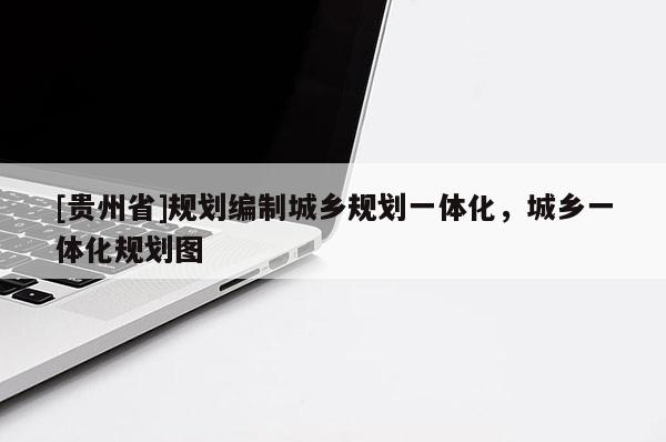 [貴州省]規(guī)劃編制城鄉(xiāng)規(guī)劃一體化，城鄉(xiāng)一體化規(guī)劃圖