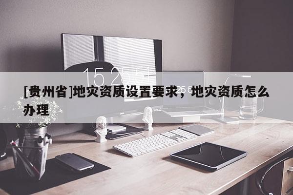 [貴州省]地災資質設置要求，地災資質怎么辦理