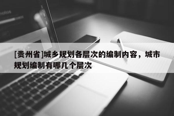 [貴州省]城鄉(xiāng)規(guī)劃各層次的編制內(nèi)容，城市規(guī)劃編制有哪幾個(gè)層次