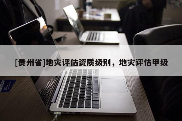 [貴州省]地災(zāi)評(píng)估資質(zhì)級(jí)別，地災(zāi)評(píng)估甲級(jí)