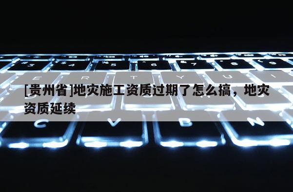 [貴州省]地災施工資質過期了怎么搞，地災資質延續