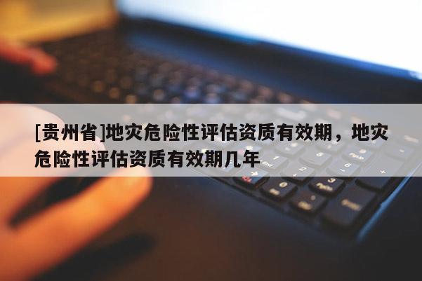 [貴州省]地災危險性評估資質有效期，地災危險性評估資質有效期幾年