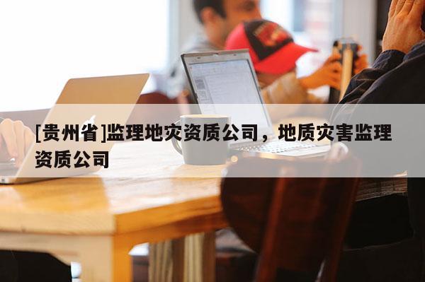 [貴州省]監理地災資質公司，地質災害監理資質公司