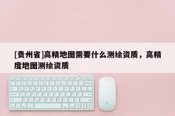 [貴州省]高精地圖需要什么測繪資質(zhì)，高精度地圖測繪資質(zhì)