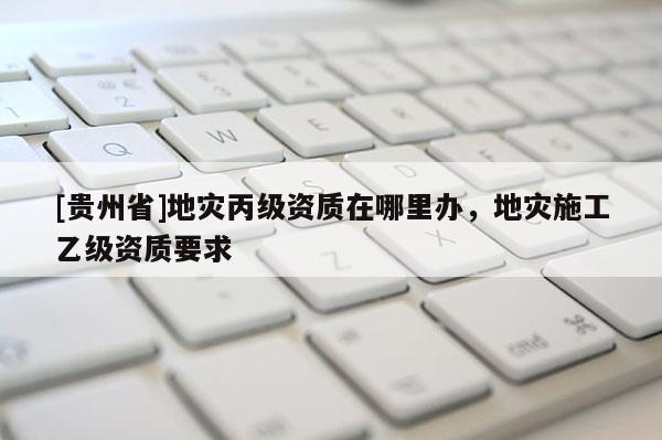 [貴州省]地災丙級資質在哪里辦，地災施工乙級資質要求